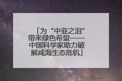 为“中亚之泪”带来绿色希望——中国科学家助力破解咸海生态危机